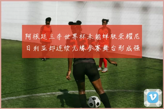 阿根廷三夺世界杯未能蝉联荣耀尼日利亚却连续无缘参赛舞台形成强烈对比